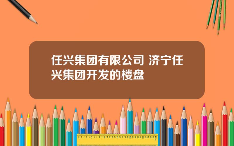 任兴集团有限公司 济宁任兴集团开发的楼盘